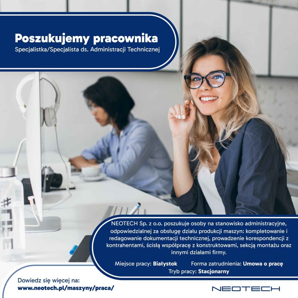 Rekrutacja na stanowisko: Specjalista/Specjalistka ds. Administracji Technicznej Miejsce pracy: stacjonarnie Białystok Aplikuj do: 31.03.2026 Twoje zadania: • Administracyjna obsługa działu produkcji maszyn. • Kompletowanie i redagowanie dokumentacji technicznej dla produkowanych maszyn. • Prowadzenie korespondencji z kontrahentami. • Wystawianie, przyjmowanie i ewidencjonowanie faktur, ofert, zamówień i innych dokumentów działu. • Ścisła współpraca z konstruktorami, sekcją montażu oraz innymi działami firmy. Wymagania: • Wykształcenie wyższe (mile widziane techniczne). • Biegła obsługa MS Office (szczególnie Excel) oraz sprawne poruszanie się w środowisku Windows i narzędziach chmurowych • Pożądana znajomość języka angielskiego. • Samodzielność i dobra organizacja pracy. Oferujemy: • Stabilne zatrudnienie (umowa o pracę). • Możliwość rozwoju i podnoszenia kwalifikacji. • Pracę w zespole doświadczonych pracowników. • Praca stacjonarna. • Płaca zasadnicza brutto: 4850 – 5100 PLN + premia regulaminowa (0-3700 PLN /kwartał)